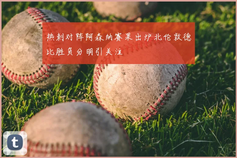 热刺对阵阿森纳赛果出炉北伦敦德比胜负分明引关注