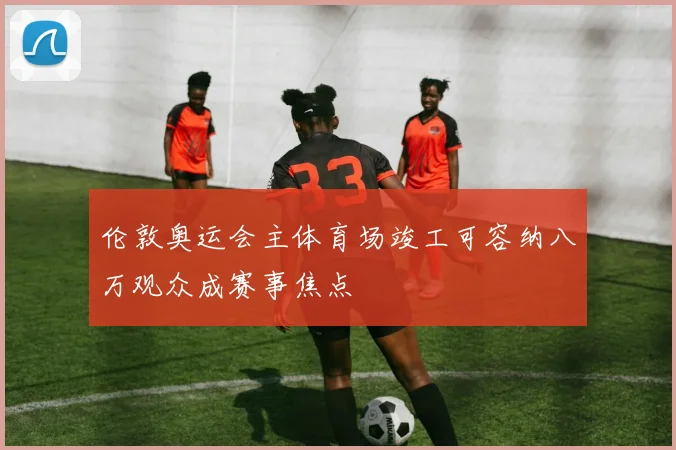伦敦奥运会主体育场竣工可容纳八万观众成赛事焦点