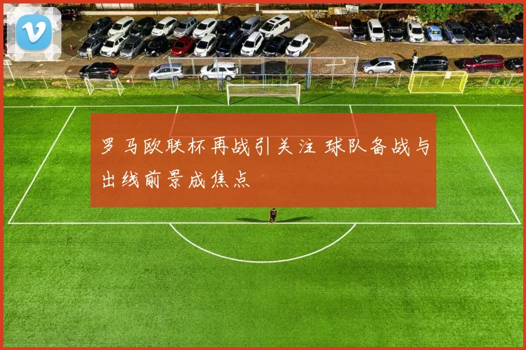 罗马欧联杯再战引关注 球队备战与出线前景成焦点