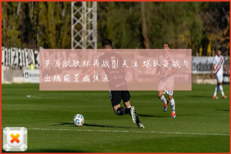 罗马欧联杯再战引关注 球队备战与出线前景成焦点