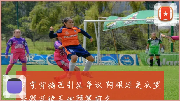 罗霍背梅西引发争议 阿根廷更衣室话题延续至世预赛前夕