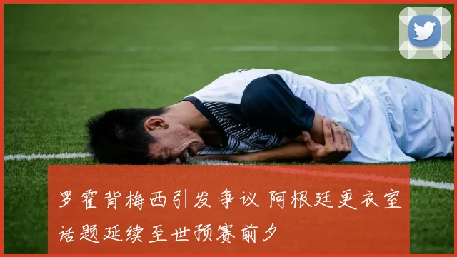 罗霍背梅西引发争议 阿根廷更衣室话题延续至世预赛前夕