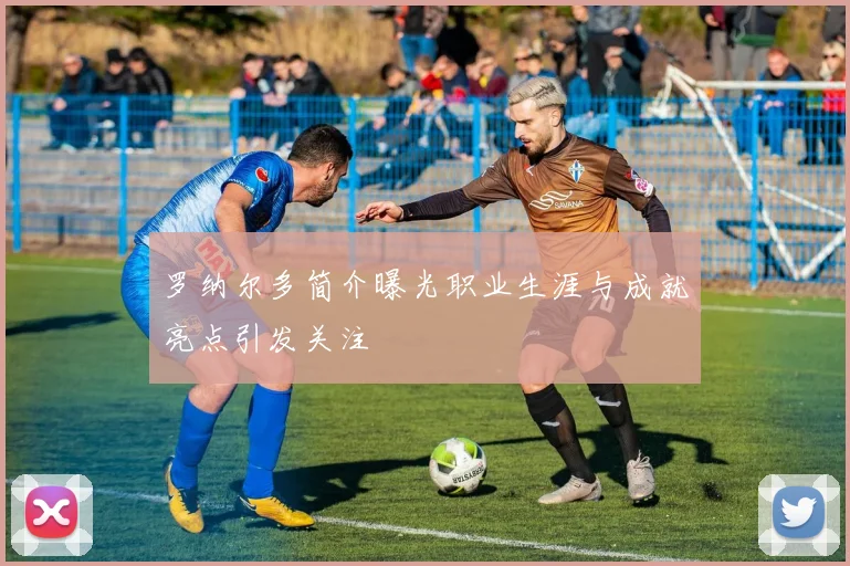 罗纳尔多简介曝光职业生涯与成就亮点引发关注