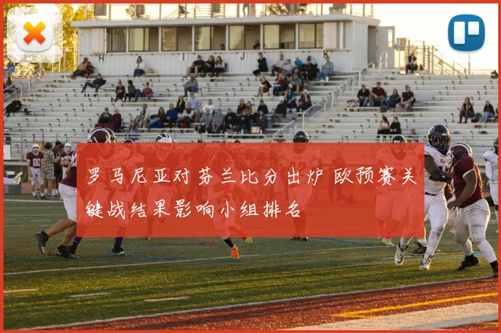 罗马尼亚对芬兰比分出炉 欧预赛关键战结果影响小组排名