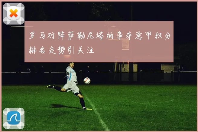 罗马对阵萨勒尼塔纳争夺意甲积分排名走势引关注