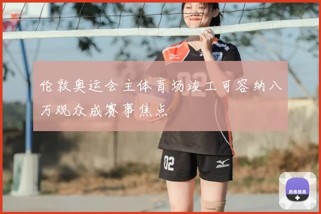 伦敦奥运会主体育场竣工可容纳八万观众成赛事焦点