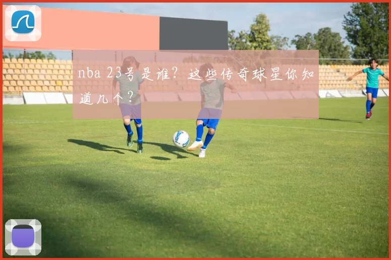 nba 23号是谁?这些传奇球星你知道几个?