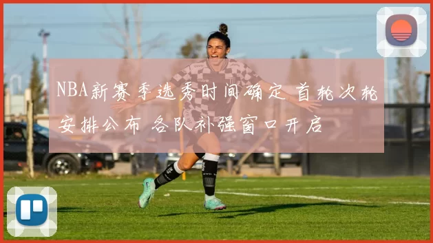NBA新赛季选秀时间确定 首轮次轮安排公布 各队补强窗口开启