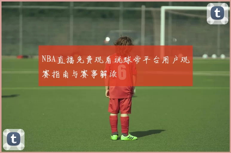 NBA直播免费观看说球帝平台用户观赛指南与赛事解读