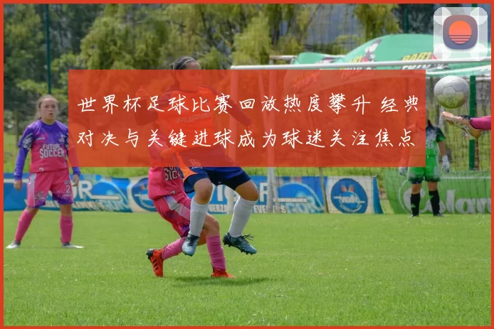 世界杯足球比赛回放热度攀升 经典对决与关键进球成为球迷关注焦点