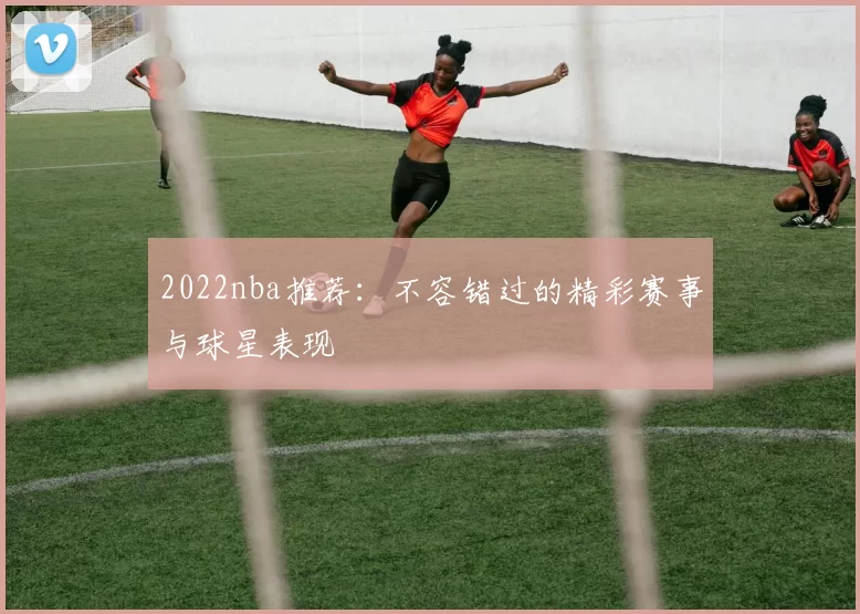 2022nba推荐:不容错过的精彩赛事与球星表现