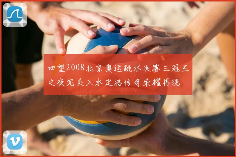 回望2008北京奥运跳水决赛三冠王之夜完美入水定格传奇荣耀再现
