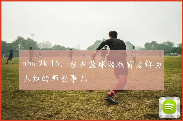 nba 2k 16:经典篮球游戏背后鲜为人知的那些事儿