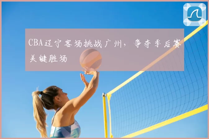 CBA辽宁客场挑战广州,争夺季后赛关键胜场