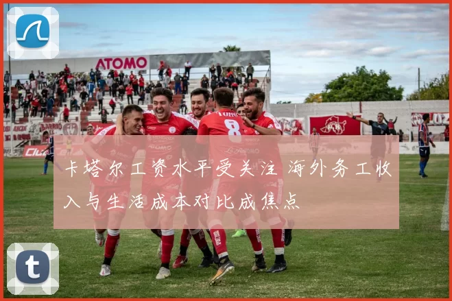 卡塔尔工资水平受关注 海外务工收入与生活成本对比成焦点