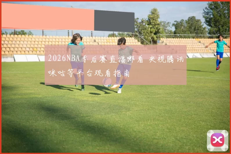 2026NBA季后赛直播哪看 央视腾讯咪咕等平台观看指南