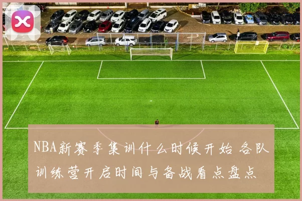 NBA新赛季集训什么时候开始 各队训练营开启时间与备战看点盘点