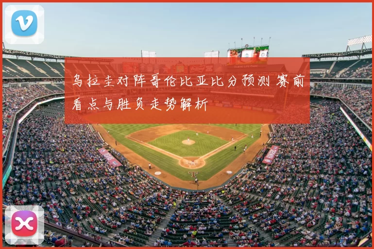 乌拉圭对阵哥伦比亚比分预测 赛前看点与胜负走势解析