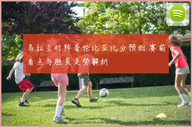 乌拉圭对阵哥伦比亚比分预测 赛前看点与胜负走势解析