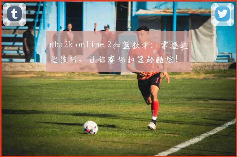 nba2k online 2扣篮教学:掌握这些技巧,让你赛场扣篮超酷炫!