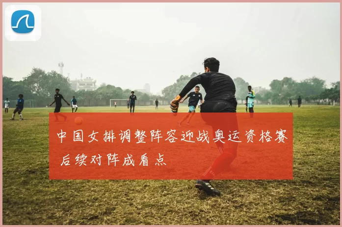 中国女排调整阵容迎战奥运资格赛 后续对阵成看点