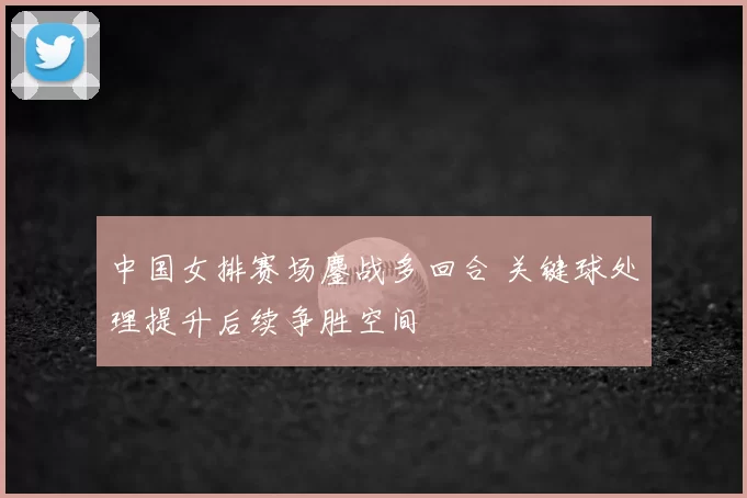 中国女排赛场鏖战多回合 关键球处理提升后续争胜空间