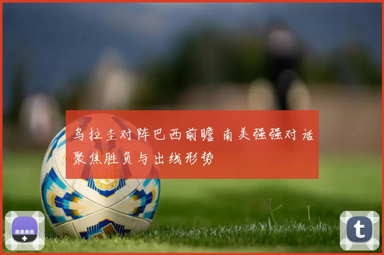 乌拉圭对阵巴西前瞻 南美强强对话聚焦胜负与出线形势