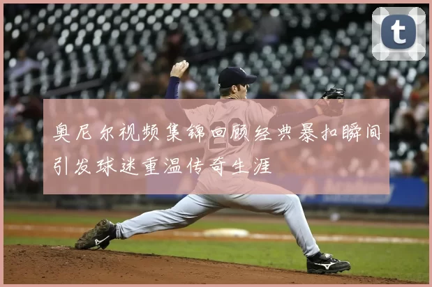 奥尼尔视频集锦回顾经典暴扣瞬间引发球迷重温传奇生涯