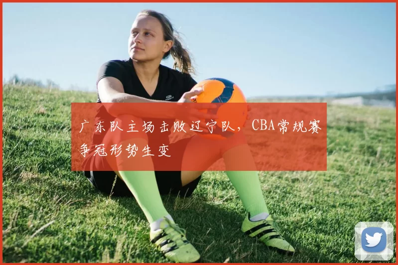 广东队主场击败辽宁队,CBA常规赛争冠形势生变