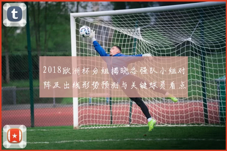 2018欧洲杯分组揭晓各强队小组对阵及出线形势预测与关键球员看点