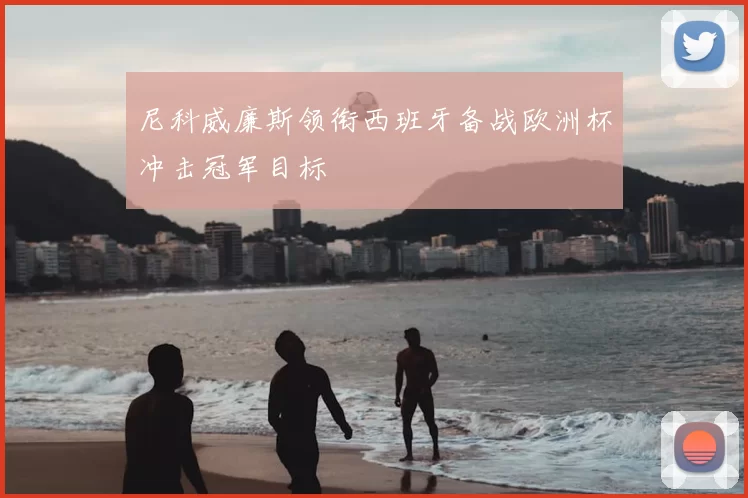 尼科威廉斯领衔西班牙备战欧洲杯冲击冠军目标