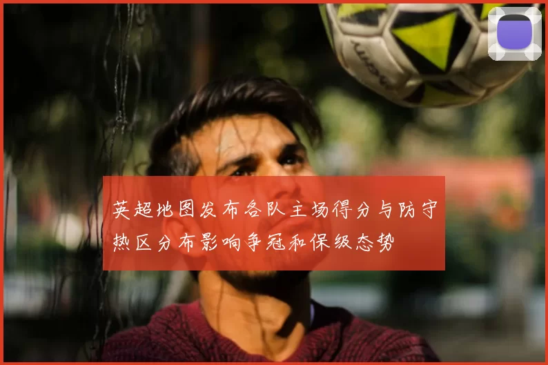 英超地图发布各队主场得分与防守热区分布影响争冠和保级态势