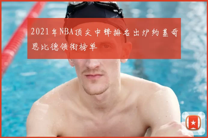 2021年NBA顶尖中锋排名出炉约基奇恩比德领衔榜单