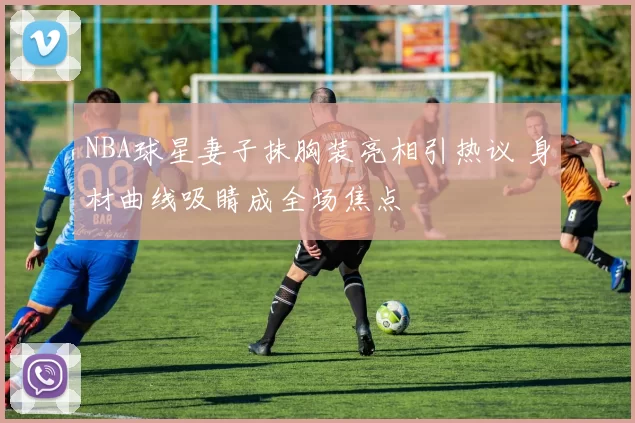 NBA球星妻子抹胸装亮相引热议 身材曲线吸睛成全场焦点