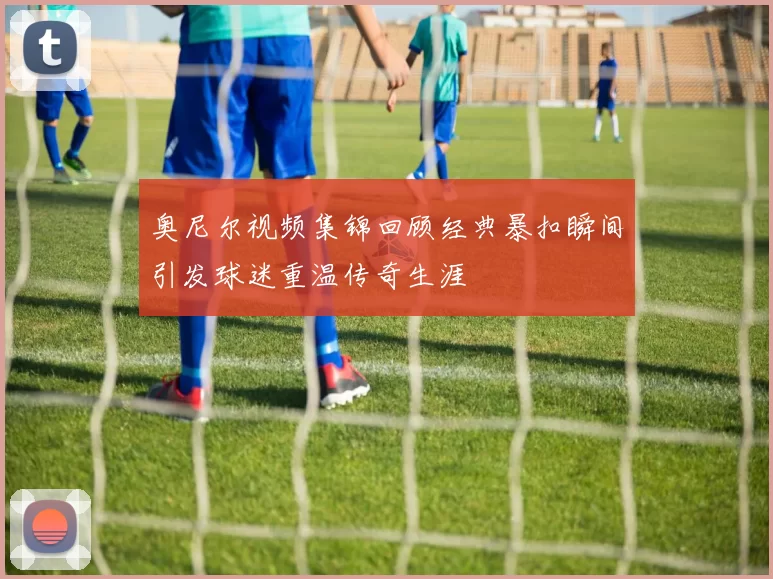 奥尼尔视频集锦回顾经典暴扣瞬间引发球迷重温传奇生涯