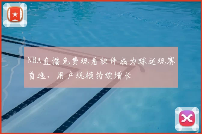 NBA直播免费观看软件成为球迷观赛首选,用户规模持续增长