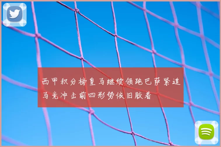 西甲积分榜皇马继续领跑巴萨紧追马竞冲击前四形势依旧胶着