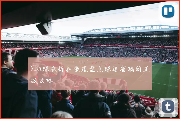 NBA球衣折扣渠道盘点球迷省钱购正版攻略