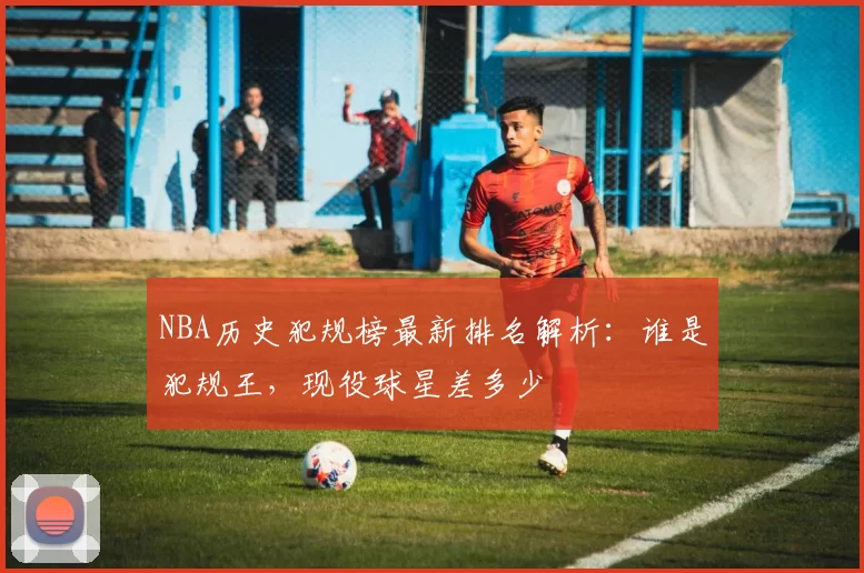NBA历史犯规榜最新排名解析:谁是犯规王,现役球星差多少