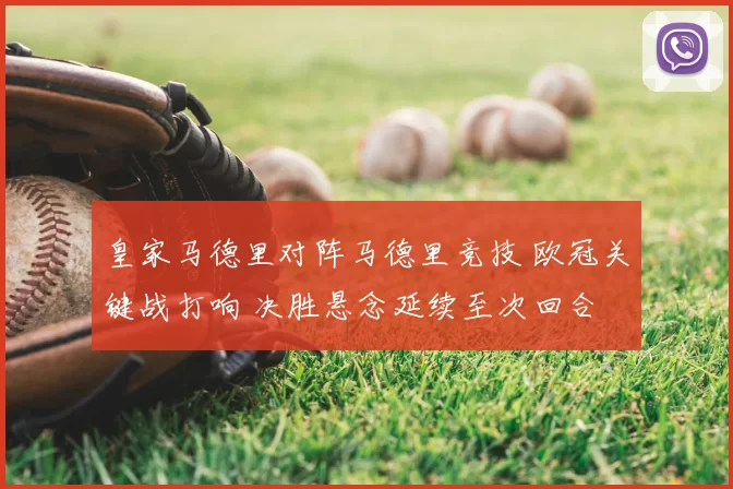 皇家马德里对阵马德里竞技 欧冠关键战打响 决胜悬念延续至次回合
