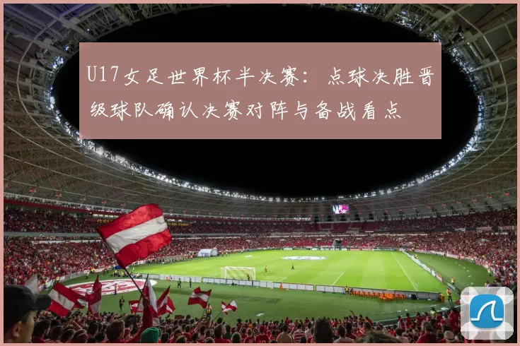 U17女足世界杯半决赛:点球决胜晋级球队确认决赛对阵与备战看点