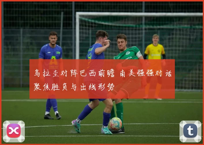乌拉圭对阵巴西前瞻 南美强强对话聚焦胜负与出线形势