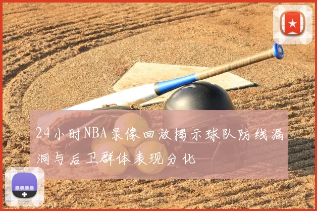 24小时NBA录像回放揭示球队防线漏洞与后卫群体表现分化