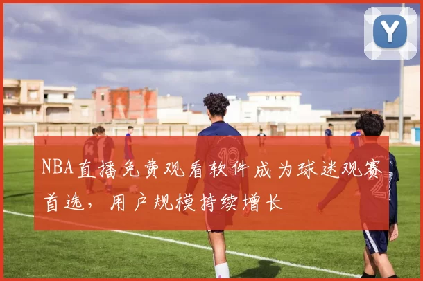 NBA直播免费观看软件成为球迷观赛首选,用户规模持续增长