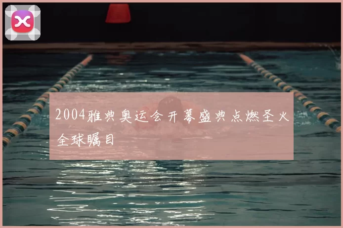 2004雅典奥运会开幕盛典点燃圣火全球瞩目