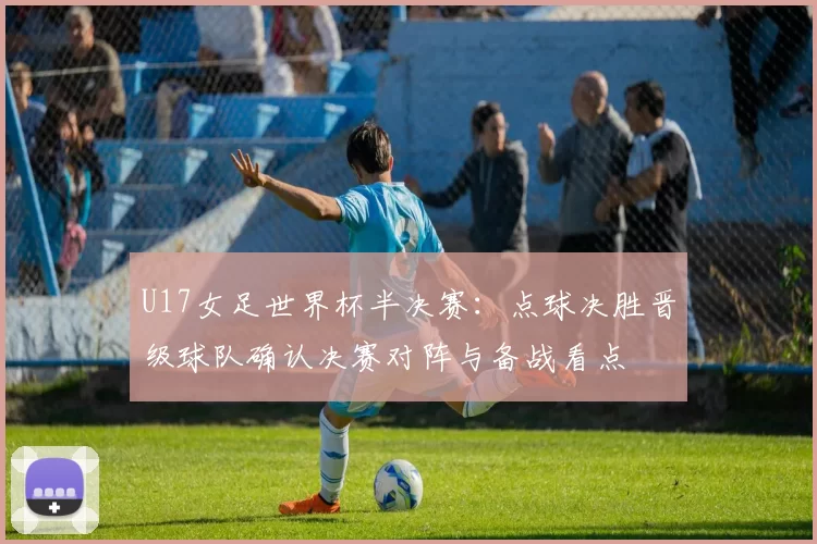 U17女足世界杯半决赛:点球决胜晋级球队确认决赛对阵与备战看点