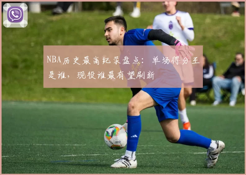 NBA历史最高纪录盘点：单场得分王是谁，现役谁最有望刷新