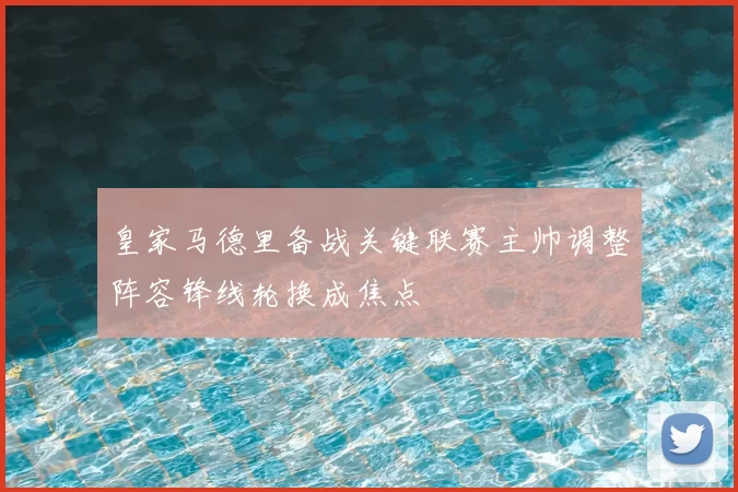 皇家马德里备战关键联赛主帅调整阵容锋线轮换成焦点