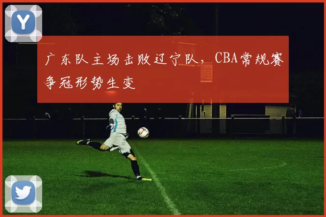 广东队主场击败辽宁队,CBA常规赛争冠形势生变