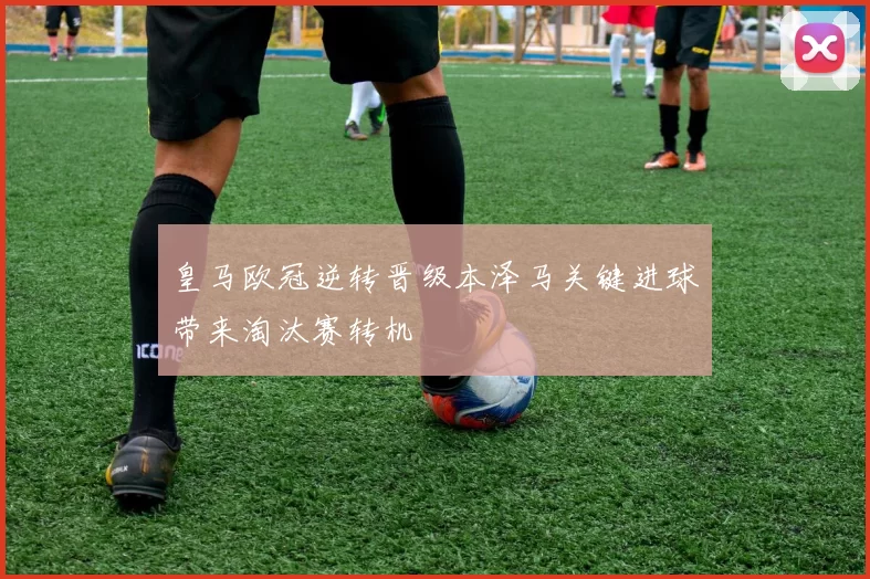 皇马欧冠逆转晋级本泽马关键进球带来淘汰赛转机